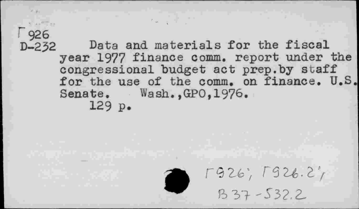 ﻿r 926
D-252 Data and materials for the fiscal year 1977 finance comm, report under the congressional budget act prep.by staff for the use of the comm, on finance. U.S Senate. Wash.,GPO,1976.
129 P.
-S52.Z.